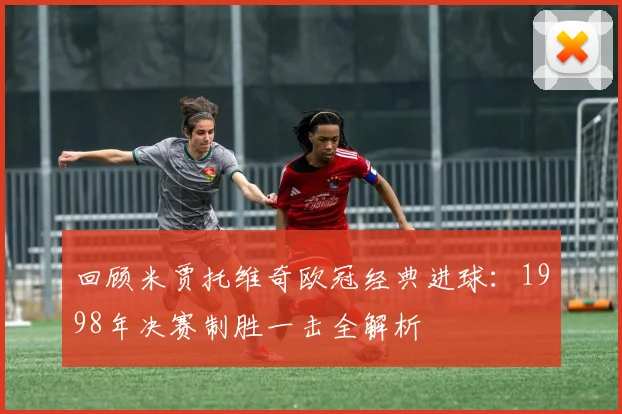 回顾米贾托维奇欧冠经典进球：1998年决赛制胜一击全解析