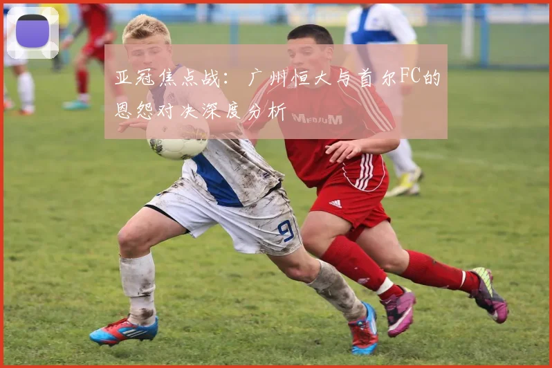 亚冠焦点战：广州恒大与首尔FC的恩怨对决深度分析