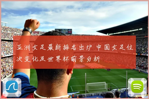 亚洲女足最新排名出炉 中国女足位次变化及世界杯前景分析