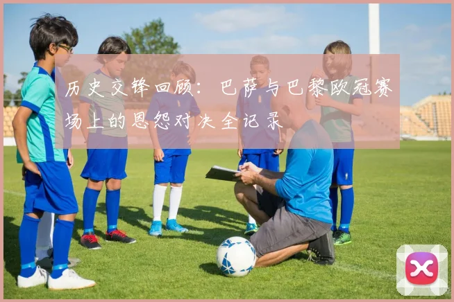 历史交锋回顾：巴萨与巴黎欧冠赛场上的恩怨对决全记录