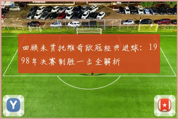 回顾米贾托维奇欧冠经典进球：1998年决赛制胜一击全解析