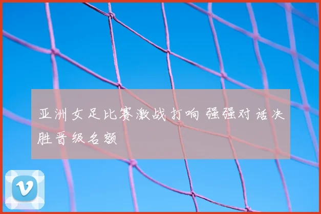 亚洲女足比赛激战打响 强强对话决胜晋级名额