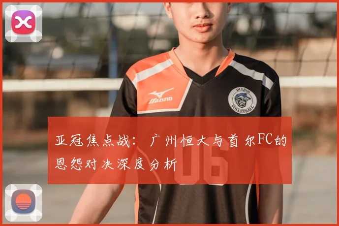 亚冠焦点战：广州恒大与首尔FC的恩怨对决深度分析
