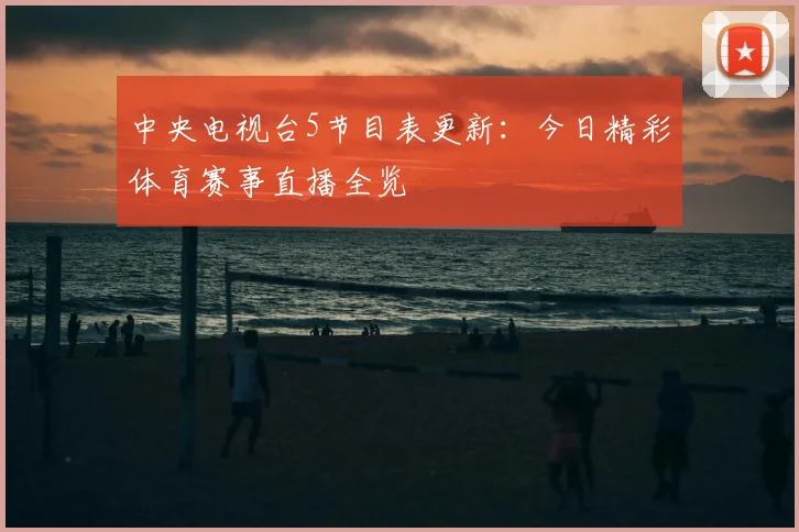 中央电视台5节目表更新：今日精彩体育赛事直播全览